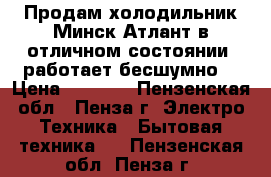 Продам холодильник Минск-Атлант в отличном состоянии, работает бесшумно. › Цена ­ 5 000 - Пензенская обл., Пенза г. Электро-Техника » Бытовая техника   . Пензенская обл.,Пенза г.